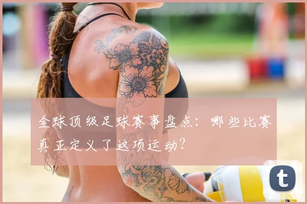 全球顶级足球赛事盘点：哪些比赛真正定义了这项运动？