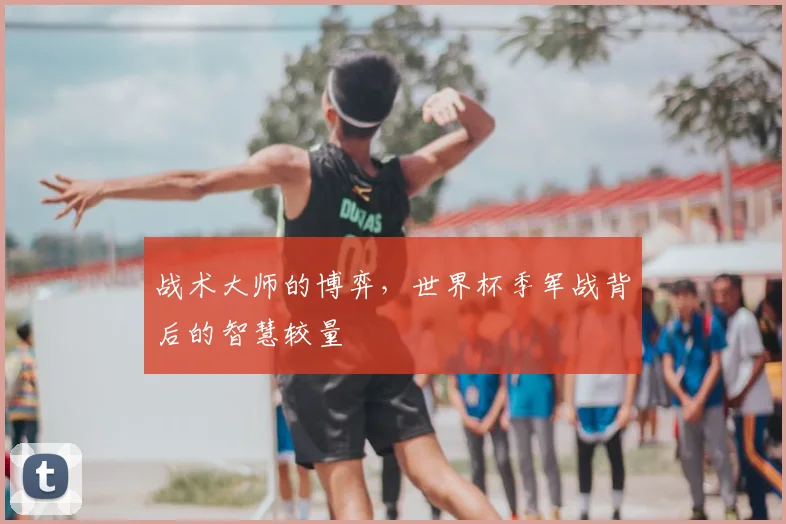 战术大师的博弈，世界杯季军战背后的智慧较量