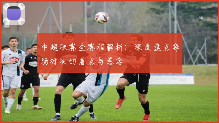 中超联赛全赛程解析:深度盘点每场对决的看点与悬念