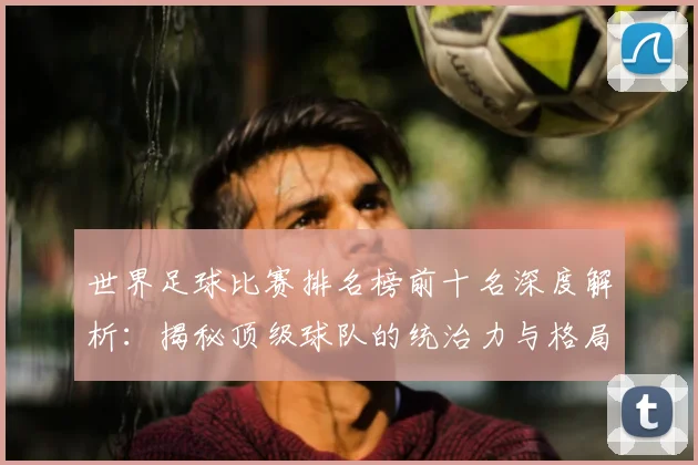 世界足球比赛排名榜前十名深度解析：揭秘顶级球队的统治力与格局变迁