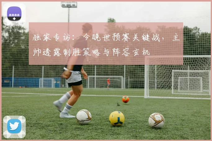 独家专访:今晚世预赛关键战,主帅透露制胜策略与阵容玄机