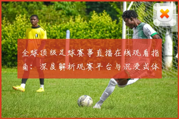 全球顶级足球赛事直播在线观看指南:深度解析观赛平台与沉浸式体验策略