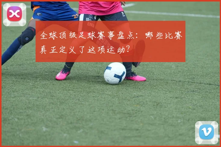 全球顶级足球赛事盘点：哪些比赛真正定义了这项运动？