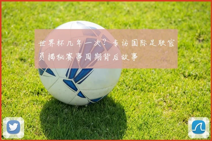 世界杯几年一次？专访国际足联官员揭秘赛事周期背后故事