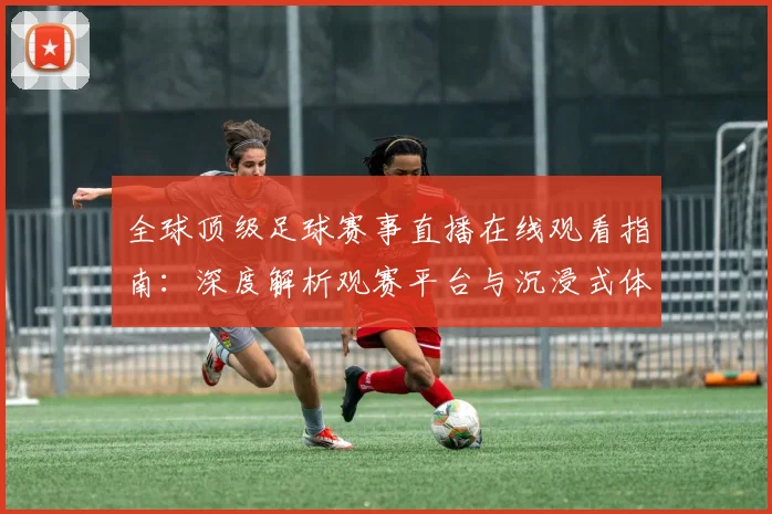 全球顶级足球赛事直播在线观看指南:深度解析观赛平台与沉浸式体验策略