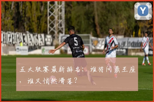 五大联赛最新排名:谁将问鼎王座,谁又悄然滑落?
