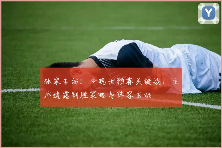 独家专访:今晚世预赛关键战,主帅透露制胜策略与阵容玄机